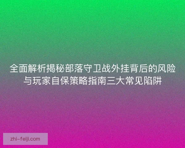 全面解析揭秘部落守卫战外挂背后的风险与玩家自保策略指南三大常见陷阱